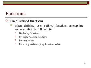 51
Functions
 User Defined functions
 When defining user defined functions appropriate
syntax needs to be followed for
 Declaring functions
 Invoking / calling functions
 Passing values
 Returning and accepting the return values
 