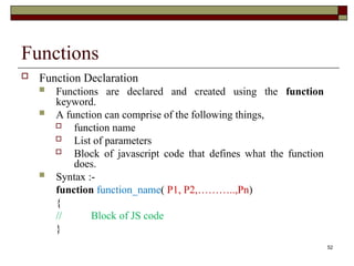 52
Functions
 Function Declaration
 Functions are declared and created using the function
keyword.
 A function can comprise of the following things,
 function name
 List of parameters
 Block of javascript code that defines what the function
does.
 Syntax :-
function function_name( P1, P2,………..,Pn)
{
// Block of JS code
}
 