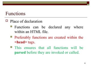 53
Functions
 Place of declaration
 Functions can be declared any where
within an HTML file.
 Preferably functions are created within the
<head> tags.
 This ensures that all functions will be
parsed before they are invoked or called.
 