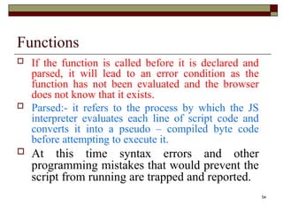 54
Functions
 If the function is called before it is declared and
parsed, it will lead to an error condition as the
function has not been evaluated and the browser
does not know that it exists.
 Parsed:- it refers to the process by which the JS
interpreter evaluates each line of script code and
converts it into a pseudo – compiled byte code
before attempting to execute it.
 At this time syntax errors and other
programming mistakes that would prevent the
script from running are trapped and reported.
 