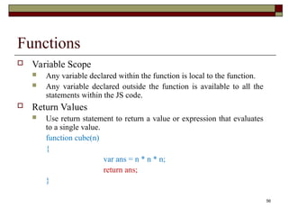 56
Functions
 Variable Scope
 Any variable declared within the function is local to the function.
 Any variable declared outside the function is available to all the
statements within the JS code.
 Return Values
 Use return statement to return a value or expression that evaluates
to a single value.
function cube(n)
{
var ans = n * n * n;
return ans;
}
 