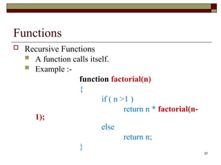 57
Functions
 Recursive Functions
 A function calls itself.
 Example :-
function factorial(n)
{
if ( n >1 )
return n * factorial(n-
1);
else
return n;
}
 