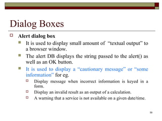59
Dialog Boxes
 Alert dialog box
 It is used to display small amount of “textual output” to
a browser window.
 The alert DB displays the string passed to the alert() as
well as an OK button.
 It is used to display a “cautionary message” or “some
information” for eg.
 Display message when incorrect information is keyed in a
form.
 Display an invalid result as an output of a calculation.
 A warning that a service is not available on a given date/time.
 