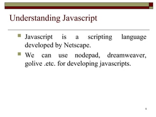 6
Understanding Javascript
 Javascript is a scripting language
developed by Netscape.
 We can use nodepad, dreamweaver,
golive .etc. for developing javascripts.
 