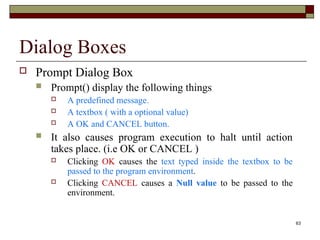 63
Dialog Boxes
 Prompt Dialog Box
 Prompt() display the following things
 A predefined message.
 A textbox ( with a optional value)
 A OK and CANCEL button.
 It also causes program execution to halt until action
takes place. (i.e OK or CANCEL )
 Clicking OK causes the text typed inside the textbox to be
passed to the program environment.
 Clicking CANCEL causes a Null value to be passed to the
environment.
 