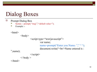 64
Dialog Boxes
 Prompt Dialog Box
 Syntax :- prompt( “msg”,”<default value>”);
 Example :-
<html>
<body>
<script type=“text/javascript”>
var name;
name=prompt(“Enter you Name: ”,” “ “);
document.write(“<br/>Name entered is :
”,name);
</script>
</ body >
</html>
 