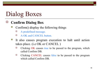 66
Dialog Boxes
 Confirm Dialog Box
 Confirm() display the following things
 A predefined message.
 A OK and CANCEL button.
 It also causes program execution to halt until action
takes place. (i.e OK or CANCEL )
 Clicking OK causes true to be passed to the program, which
called Confirm DB.
 Clicking CANCEL causes false to be passed to the program
which called Confirm DB.
 
