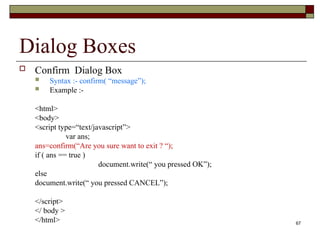 67
Dialog Boxes
 Confirm Dialog Box
 Syntax :- confirm( “message”);
 Example :-
<html>
<body>
<script type=“text/javascript”>
var ans;
ans=confirm(“Are you sure want to exit ? “);
if ( ans == true )
document.write(“ you pressed OK”);
else
document.write(“ you pressed CANCEL”);
</script>
</ body >
</html>
 