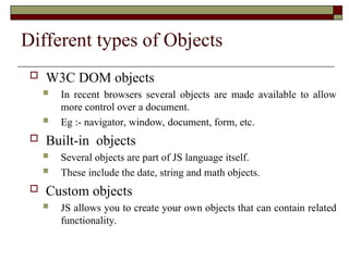 Different types of Objects
 W3C DOM objects
 In recent browsers several objects are made available to allow
more control over a document.
 Eg :- navigator, window, document, form, etc.
 Built-in objects
 Several objects are part of JS language itself.
 These include the date, string and math objects.
 Custom objects
 JS allows you to create your own objects that can contain related
functionality.
 