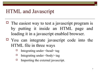 7
HTML and Javascript
 The easiest way to test a javascript program is
by putting it inside an HTML page and
loading it in a javascript enabled browser.
 You can integrate javascript code into the
HTML file in three ways
 Integrating under <head> tag
 Integrating under <body> tag
 Importing the external javascript.
 