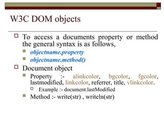 W3C DOM objects
 To access a documents property or method
the general syntax is as follows,
 objectname.property
 objectname.method()
 Document object
 Property :- alinkcolor, bgcolor, fgcolor,
lastmodified, linkcolor, referrer, title, vlinkcolor.
 Example :- document.lastModified
 Method :- write(str) , writeln(str)
 