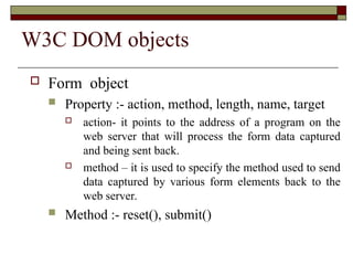 W3C DOM objects
 Form object
 Property :- action, method, length, name, target
 action- it points to the address of a program on the
web server that will process the form data captured
and being sent back.
 method – it is used to specify the method used to send
data captured by various form elements back to the
web server.
 Method :- reset(), submit()
 