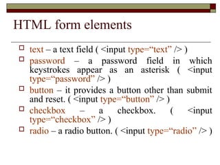 HTML form elements
 text – a text field ( <input type=“text” /> )
 password – a password field in which
keystrokes appear as an asterisk ( <input
type=“password” /> )
 button – it provides a button other than submit
and reset. ( <input type=“button” /> )
 checkbox – a checkbox. ( <input
type=“checkbox” /> )
 radio – a radio button. ( <input type=“radio” /> )
 