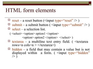 HTML form elements
 reset – a reset button (<input type=“reset” /> )
 submit – a submit button ( <input type=“submit” /> )
 select – a selection list.
( <select> <option> option1 </option>
<option> option2 </option> </select> )
 textarea – a multiline text entry field. ( <textarea
rows=n cols=n > </textarea>)
 hidden – a field that may contain a value but is not
displayed within a form. ( <input type=“hidden”
/> )
 