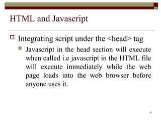 8
HTML and Javascript
 Integrating script under the <head> tag
 Javascript in the head section will execute
when called i.e javascript in the HTML file
will execute immediately while the web
page loads into the web browser before
anyone uses it.
 