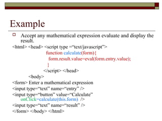 Example
 Accept any mathematical expression evaluate and display the
result.
<html> <head> <script type =“text/javascript”>
function calculate(form){
form.result.value=eval(form.entry.value);
}
</script> </head>
<body>
<form> Enter a mathematical expression
<input type=“text” name=“entry” />
<input type=“button” value=“Calculate”
onClick=calculate(this.form) />
<input type=“text” name=“result” />
</form> </body> </html>
 