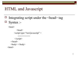9
HTML and Javascript
 Integrating script under the <head> tag
 Syntax :-
<html>
<head>
<script type=“text/javascript” >
-----------------
</script>
</head>
<body> </body>
<html>
 