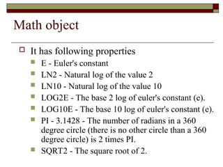 Math object
 It has following properties
 E - Euler's constant
 LN2 - Natural log of the value 2
 LN10 - Natural log of the value 10
 LOG2E - The base 2 log of euler's constant (e).
 LOG10E - The base 10 log of euler's constant (e).
 PI - 3.1428 - The number of radians in a 360
degree circle (there is no other circle than a 360
degree circle) is 2 times PI.
 SQRT2 - The square root of 2.
 