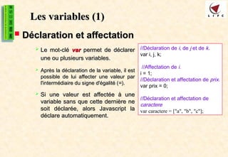 Les variables
Les variables (1)
(1)
 Déclaration et affectation
Déclaration et affectation
 Le mot-clé
Le mot-clé var
var permet de déclarer
permet de déclarer
une ou plusieurs variables.
une ou plusieurs variables.
 Après la déclaration de la variable, il est
Après la déclaration de la variable, il est
possible de lui affecter une valeur par
possible de lui affecter une valeur par
l'intermédiaire du signe d'égalité (
l'intermédiaire du signe d'égalité (=
=).
).
 Si une valeur est affectée à une
Si une valeur est affectée à une
variable sans que cette dernière ne
variable sans que cette dernière ne
soit déclarée, alors Javascript la
soit déclarée, alors Javascript la
déclare automatiquement.
déclare automatiquement.
//Déclaration de i, de j et de k.
var i, j, k;
//Affectation de i.
i = 1;
//Déclaration et affectation de prix.
var prix = 0;
//Déclaration et affectation de
caractere
var caractere = ["a", "b", "c"];
 