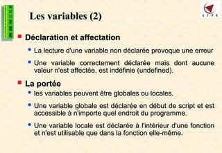Les variables
Les variables (2)
(2)
 Déclaration et affectation
Déclaration et affectation
 La lecture d'une variable non déclarée provoque une erreur
La lecture d'une variable non déclarée provoque une erreur
 Une variable correctement déclarée mais dont aucune
Une variable correctement déclarée mais dont aucune
valeur n'est affectée, est indéfinie (undefined).
valeur n'est affectée, est indéfinie (undefined).
 La portée
La portée
 les variables peuvent être globales ou locales.
les variables peuvent être globales ou locales.
 Une variable globale est déclarée en début de script et est
Une variable globale est déclarée en début de script et est
accessible à n'importe quel endroit du programme.
accessible à n'importe quel endroit du programme.
 Une variable locale est déclarée à l'intérieur d'une fonction
Une variable locale est déclarée à l'intérieur d'une fonction
et n'est utilisable que dans la fonction elle-même.
et n'est utilisable que dans la fonction elle-même.
 