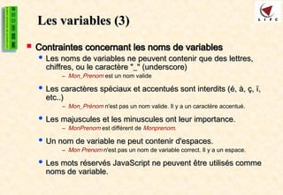 Les variables
Les variables (3)
(3)
 Contraintes concernant les noms de variables
Contraintes concernant les noms de variables
 Les noms de variables ne peuvent contenir que des lettres,
Les noms de variables ne peuvent contenir que des lettres,
chiffres, ou le caractère "_" (underscore)
chiffres, ou le caractère "_" (underscore)
– Mon_Prenom est un nom valide
 Les caractères spéciaux et accentués sont interdits (é, à, ç, ï,
Les caractères spéciaux et accentués sont interdits (é, à, ç, ï,
etc..)
etc..)
– Mon_Prénom n'est pas un nom valide. Il y a un caractère accentué.
 Les majuscules et les minuscules ont leur importance.
Les majuscules et les minuscules ont leur importance.
– MonPrenom est différent de Monprenom.
 Un nom de variable ne peut contenir d'espaces.
Un nom de variable ne peut contenir d'espaces.
– Mon Prenom n'est pas un nom de variable correct. Il y a un espace.
 Les mots réservés JavaScript ne peuvent être utilisés comme
Les mots réservés JavaScript ne peuvent être utilisés comme
noms de variable.
noms de variable.
 