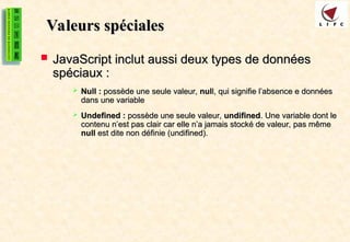 Valeurs spéciales
Valeurs spéciales
 JavaScript inclut aussi deux types de données
JavaScript inclut aussi deux types de données
spéciaux :
spéciaux :
 Null :
Null : possède une seule valeur,
possède une seule valeur, nul
null, qui signifie l’absence e données
l, qui signifie l’absence e données
dans une variable
dans une variable
 Undefined :
Undefined : possède une seule valeur,
possède une seule valeur, undifined
undifined. Une variable dont le
. Une variable dont le
contenu n’est pas clair car elle n’a jamais stocké de valeur, pas même
contenu n’est pas clair car elle n’a jamais stocké de valeur, pas même
null
null est dite non définie (undifined).
est dite non définie (undifined).
 