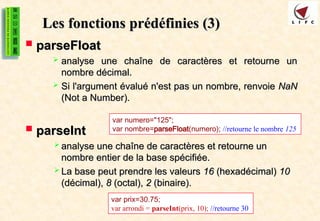 Les fonctions
Les fonctions prédéfinies (3)
prédéfinies (3)
 parseFloat
parseFloat
 analyse une chaîne de caractères et retourne un
analyse une chaîne de caractères et retourne un
nombre décimal.
nombre décimal.
 Si l'argument évalué n'est pas un nombre, renvoie
Si l'argument évalué n'est pas un nombre, renvoie NaN
NaN
(Not a Number).
(Not a Number).
 parseInt
parseInt
 analyse une chaîne de caractères et retourne un
analyse une chaîne de caractères et retourne un
nombre entier de la base spécifiée.
nombre entier de la base spécifiée.
 La base peut prendre les valeurs
La base peut prendre les valeurs 16
16 (hexadécimal)
(hexadécimal) 10
10
(décimal),
(décimal), 8
8 (octal),
(octal), 2
2 (binaire).
(binaire).
var numero="125";
var nombre=parseFloat(numero); //retourne le nombre 125
var prix=30.75;
var arrondi = parseInt(prix, 10); //retourne 30
 