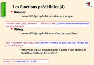 Les fonctions
Les fonctions prédéfinies (4)
prédéfinies (4)
 Number
Number
 convertit l'objet spécifié en valeur numérique
convertit l'objet spécifié en valeur numérique
 String
String
 convertit l'objet spécifié en chaîne de caractères
convertit l'objet spécifié en chaîne de caractères
 Escape
Escape
 retourne la valeur hexadécimale à partir d'une chaîne de
retourne la valeur hexadécimale à partir d'une chaîne de
caractère codée en ISO-Latin-1.
caractère codée en ISO-Latin-1.
var jour = new Date("December 17, 1995 03:24:00");//converit la date en millisecondes
alert (Number(jour));
jour = new Date(430054663215);//Convertit le nombre en date Mois jour, Annéee etc.
alert (String(jour));
escape("!&") //retourne %21%26%
 