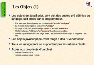 Les Objets
Les Objets (1)
(1)
 Les objets de JavaScript, sont soit des entités pré définies du
Les objets de JavaScript, sont soit des entités pré définies du
langage, soit créés par le programmeur.
langage, soit créés par le programmeur.
 Par exemple, le navigateur est un objet qui s'appelle "
Par exemple, le navigateur est un objet qui s'appelle "navigator
navigator".
".
 La fenêtre du navigateur se nomme "
La fenêtre du navigateur se nomme "window
window"
"
 La page HTML est un autre objet, que l'on appelle "
La page HTML est un autre objet, que l'on appelle "document
document".
".
 Un formulaire à l'intérieur d'un "
Un formulaire à l'intérieur d'un "document
document", est aussi un objet.
", est aussi un objet.
 Un lien hypertexte dans une page HTML, est encore un autre objet. Il s'appelle "
Un lien hypertexte dans une page HTML, est encore un autre objet. Il s'appelle "link
link".
".
etc...
etc...
 Les objets javascript peuvent réagir à des "Evénements".
Les objets javascript peuvent réagir à des "Evénements".
 Tous les navigateurs ne supportent pas les mêmes objets
Tous les navigateurs ne supportent pas les mêmes objets
 Accès aux propriétés d’un objet
Accès aux propriétés d’un objet
 voiture.couleur.value
voiture.couleur.value
 voiture.couleur.value = verte
voiture.couleur.value = verte
 