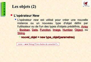 Les objets (2)
Les objets (2)
 L’opérateur New
L’opérateur New
 L'opérateur
L'opérateur new
new est utilisé pour créer une nouvelle
est utilisé pour créer une nouvelle
instance ou un nouveau type d'objet défini par
instance ou un nouveau type d'objet défini par
l'utilisateur ou de l'un des types d'objets prédéfinis,
l'utilisateur ou de l'un des types d'objets prédéfinis, Array
Array
,
, Boolean
Boolean,
, Date
Date,
, Function
Function,
, Image
Image,
, Number
Number,
, Object
Object, ou
, ou
String
String.
.
 nouvel_objet = new type_objet(parametres)
nouvel_objet = new type_objet(parametres)
texte = new String("Une chaîne de caractère");
 