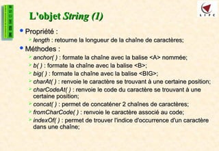 L'objet
L'objet String (1)
String (1)
Propriété :
Propriété :
 length
length : retourne la longueur de la chaîne de caractères;
: retourne la longueur de la chaîne de caractères;
Méthodes :
Méthodes :
 anchor( )
anchor( ) : formate la chaîne avec la balise <A> nommée;
: formate la chaîne avec la balise <A> nommée;
 b( )
b( ) : formate la chaîne avec la balise <B>;
: formate la chaîne avec la balise <B>;
 big( )
big( ) : formate la chaîne avec la balise <BIG>;
: formate la chaîne avec la balise <BIG>;
 charAt( )
charAt( ) : renvoie le caractère se trouvant à une certaine position;
: renvoie le caractère se trouvant à une certaine position;
 charCodeAt( )
charCodeAt( ) : renvoie le code du caractère se trouvant à une
: renvoie le code du caractère se trouvant à une
certaine position;
certaine position;
 concat( )
concat( ) : permet de concaténer 2 chaînes de caractères;
: permet de concaténer 2 chaînes de caractères;
 fromCharCode( )
fromCharCode( ) : renvoie le caractère associé au code;
: renvoie le caractère associé au code;
 indexOf( )
indexOf( ) : permet de trouver l'indice d'occurrence d'un caractère
: permet de trouver l'indice d'occurrence d'un caractère
dans une chaîne;
dans une chaîne;
 