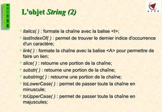 L'objet
L'objet String (2)
String (2)
 italics( )
italics( ) : formate la chaîne avec la balise <I>;
: formate la chaîne avec la balise <I>;
 lastIndexOf( )
lastIndexOf( ) : permet de trouver le dernier indice d'occurrence
: permet de trouver le dernier indice d'occurrence
d'un caractère;
d'un caractère;
 link( )
link( ) : formate la chaîne avec la balise <A> pour permettre de
: formate la chaîne avec la balise <A> pour permettre de
faire un lien;
faire un lien;
 slice( )
slice( ) : retourne une portion de la chaîne;
: retourne une portion de la chaîne;
 substr( )
substr( ) : retourne une portion de la chaîne;
: retourne une portion de la chaîne;
 substring( )
substring( ) : retourne une portion de la chaîne;
: retourne une portion de la chaîne;
 toLowerCase( )
toLowerCase( ) : permet de passer toute la chaîne en
: permet de passer toute la chaîne en
minuscule;
minuscule;
 toUpperCase( )
toUpperCase( ) : permet de passer toute la chaîne en
: permet de passer toute la chaîne en
majuscules;
majuscules;
 