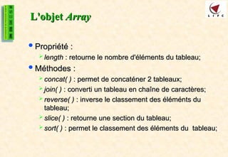 L'objet
L'objet Array
Array
Propriété :
Propriété :
 length
length : retourne le nombre d'éléments du tableau;
: retourne le nombre d'éléments du tableau;
Méthodes :
Méthodes :
 concat( )
concat( ) : permet de concaténer 2 tableaux;
: permet de concaténer 2 tableaux;
 join( )
join( ) : converti un tableau en chaîne de caractères;
: converti un tableau en chaîne de caractères;
 reverse( )
reverse( ) : inverse le classement des éléménts du
: inverse le classement des éléménts du
tableau;
tableau;
 slice( )
slice( ) : retourne une section du tableau;
: retourne une section du tableau;
 sort( )
sort( ) : permet le classement des éléments du tableau;
: permet le classement des éléments du tableau;
 