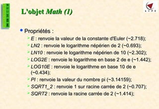 L'objet
L'objet Math (1)
Math (1)
Propriétés :
Propriétés :
 E
E : renvoie la valeur de la constante d'Euler (~2.718);
: renvoie la valeur de la constante d'Euler (~2.718);
 LN2
LN2 : renvoie le logarithme népérien de 2 (~0.693);
: renvoie le logarithme népérien de 2 (~0.693);
 LN10
LN10 : renvoie le logarithme népérien de 10 (~2.302);
: renvoie le logarithme népérien de 10 (~2.302);
 LOG2E
LOG2E : renvoie le logarithme en base 2 de e (~1.442);
: renvoie le logarithme en base 2 de e (~1.442);
 LOG10E
LOG10E : renvoie le logarithme en base 10 de e
: renvoie le logarithme en base 10 de e
(~0.434);
(~0.434);
 PI
PI : renvoie la valeur du nombre pi (~3.14159);
: renvoie la valeur du nombre pi (~3.14159);
 SQRT1_2
SQRT1_2 : renvoie 1 sur racine carrée de 2 (~0.707);
: renvoie 1 sur racine carrée de 2 (~0.707);
 SQRT2
SQRT2 : renvoie la racine carrée de 2 (~1.414);
: renvoie la racine carrée de 2 (~1.414);
 