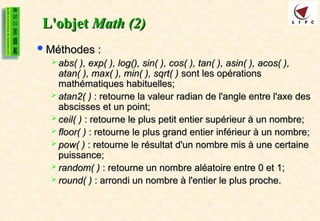 L'objet
L'objet Math (2)
Math (2)
Méthodes :
Méthodes :
 abs( ), exp( ), log(), sin( ), cos( ), tan( ), asin( ), acos( ),
abs( ), exp( ), log(), sin( ), cos( ), tan( ), asin( ), acos( ),
atan( ), max( ), min( ), sqrt( )
atan( ), max( ), min( ), sqrt( ) sont les opérations
sont les opérations
mathématiques habituelles;
mathématiques habituelles;
 atan2( )
atan2( ) : retourne la valeur radian de l'angle entre l'axe des
: retourne la valeur radian de l'angle entre l'axe des
abscisses et un point;
abscisses et un point;
 ceil( )
ceil( ) : retourne le plus petit entier supérieur à un nombre;
: retourne le plus petit entier supérieur à un nombre;
 floor( )
floor( ) : retourne le plus grand entier inférieur à un nombre;
: retourne le plus grand entier inférieur à un nombre;
 pow( )
pow( ) : retourne le résultat d'un nombre mis à une certaine
: retourne le résultat d'un nombre mis à une certaine
puissance;
puissance;
 random( )
random( ) : retourne un nombre aléatoire entre 0 et 1;
: retourne un nombre aléatoire entre 0 et 1;
 round( )
round( ) : arrondi un nombre à l'entier le plus proche.
: arrondi un nombre à l'entier le plus proche.
 