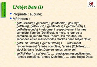 L'objet
L'objet Date (1)
Date (1)
Propriété : aucune;
Propriété : aucune;
Méthodes :
Méthodes :
 getFullYear( ), getYear( ), getMonth( ), getDay( ),
getFullYear( ), getYear( ), getMonth( ), getDay( ),
getDate(), getHours( ), getMinutes( ), getSeconds( ),
getDate(), getHours( ), getMinutes( ), getSeconds( ),
getMilliseconds( ):
getMilliseconds( ): retournent respectivement l'année
retournent respectivement l'année
complète, l'année (2chiffres), le mois, le jour de la
complète, l'année (2chiffres), le mois, le jour de la
semaine, le jour du mois, l'heure, les minutes, les
semaine, le jour du mois, l'heure, les minutes, les
secondes et les millisecondes stockés dans l'objet
secondes et les millisecondes stockés dans l'objet Date
Date;
;
 getUTCFullYear( ), getUTCYear( ), …
getUTCFullYear( ), getUTCYear( ), … retournent
retournent
respectivement l'année complète, l'année (2chiffres), …
respectivement l'année complète, l'année (2chiffres), …
stockés dans l'objet
stockés dans l'objet Date
Date en temps universel;
en temps universel;
 setFullYear( ), setYear( ), …
setFullYear( ), setYear( ), … remplacent respectivement
remplacent respectivement
l'année complète, l'année (2chiffres), … dans l'objet
l'année complète, l'année (2chiffres), … dans l'objet Date
Date;
;
 