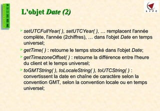 L'objet
L'objet Date (2)
Date (2)
 setUTCFullYear( ), setUTCYear( ),
setUTCFullYear( ), setUTCYear( ), … remplacent l'année
… remplacent l'année
complète, l'année (2chiffres), … dans l'objet
complète, l'année (2chiffres), … dans l'objet Date
Date en temps
en temps
universel;
universel;
 getTime( )
getTime( ) : retourne le temps stocké dans l'objet
: retourne le temps stocké dans l'objet Date
Date;
;
 getTimezoneOffset( )
getTimezoneOffset( ) : retourne la différence entre l'heure
: retourne la différence entre l'heure
du client et le temps universel;
du client et le temps universel;
 toGMTString( ), toLocaleString( ), toUTCString( )
toGMTString( ), toLocaleString( ), toUTCString( ) :
:
convertissent la date en chaîne de caractère selon la
convertissent la date en chaîne de caractère selon la
convention GMT, selon la convention locale ou en temps
convention GMT, selon la convention locale ou en temps
universel;
universel;
 