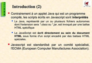 Introduction
Introduction (2)
(2)
 Contrairement à un applet Java qui est un programme
Contrairement à un applet Java qui est un programme
compilé, les scripts écrits en Javascript sont
compilé, les scripts écrits en Javascript sont interprétés
interprétés
 Le Java, représenté par un ou plusieurs fichiers autonomes
Le Java, représenté par un ou plusieurs fichiers autonomes
dont l'extension sera
dont l'extension sera *.class
*.class ou
ou *.jar
*.jar, est invoqué par une balise
, est invoqué par une balise
HTML spécifique
HTML spécifique
 Le JavaScript est
Le JavaScript est écrit directement au sein du document
écrit directement au sein du document
HTML
HTML sous forme d'un script encadré par des balises HTML
sous forme d'un script encadré par des balises HTML
spéciales.
spéciales.
 Javascript est standardisé par un comité spécialisé,
Javascript est standardisé par un comité spécialisé,
l'ECMA (European Computer Manufactures Association).
l'ECMA (European Computer Manufactures Association).
 
