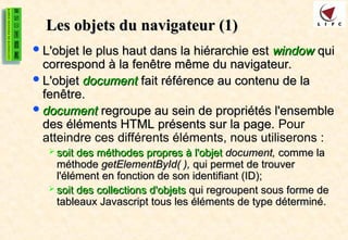Les objets du navigateur (1)
Les objets du navigateur (1)
L'objet le plus haut dans la hiérarchie est
L'objet le plus haut dans la hiérarchie est window
window qui
qui
correspond à la fenêtre même du navigateur.
correspond à la fenêtre même du navigateur.
L'objet
L'objet document
document fait référence au contenu de la
fait référence au contenu de la
fenêtre.
fenêtre.
document
document regroupe au sein de propriétés l'ensemble
regroupe au sein de propriétés l'ensemble
des éléments HTML présents sur la page.
des éléments HTML présents sur la page. Pour
atteindre ces différents éléments, nous utiliserons :
 soit des méthodes propres à l'objet
soit des méthodes propres à l'objet document,
document, comme la
comme la
méthode
méthode getElementById( ),
getElementById( ), qui permet de trouver
qui permet de trouver
l'élément en fonction de son identifiant (ID);
l'élément en fonction de son identifiant (ID);
 soit des collections d'objets
soit des collections d'objets qui regroupent sous forme de
qui regroupent sous forme de
tableaux Javascript tous les éléments de type déterminé.
tableaux Javascript tous les éléments de type déterminé.
 
