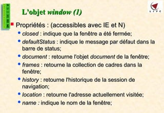 L'objet
L'objet window (1)
window (1)
 Propriétés : (accessibles avec IE et N)
Propriétés : (accessibles avec IE et N)
closed
closed : indique que la fenêtre a été fermée;
: indique que la fenêtre a été fermée;
defaultStatus
defaultStatus : indique le message par défaut dans la
: indique le message par défaut dans la
barre de status;
barre de status;
document
document : retourne l'objet
: retourne l'objet document
document de la fenêtre;
de la fenêtre;
frames
frames : retourne la collection de cadres dans la
: retourne la collection de cadres dans la
fenêtre;
fenêtre;
history
history : retourne l'historique de la session de
: retourne l'historique de la session de
navigation;
navigation;
location
location : retourne l'adresse actuellement visitée;
: retourne l'adresse actuellement visitée;
name :
name : indique le nom de la fenêtre;
indique le nom de la fenêtre;
 