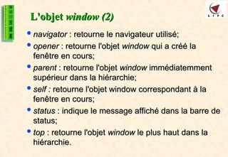 L'objet
L'objet window (2)
window (2)
navigator
navigator : retourne le navigateur utilisé;
: retourne le navigateur utilisé;
opener
opener : retourne l'objet
: retourne l'objet window
window qui a créé la
qui a créé la
fenêtre en cours;
fenêtre en cours;
parent
parent : retourne l'objet
: retourne l'objet window
window immédiatemment
immédiatemment
supérieur dans la hiérarchie;
supérieur dans la hiérarchie;
self :
self : retourne l'objet window correspondant à la
retourne l'objet window correspondant à la
fenêtre en cours;
fenêtre en cours;
status
status : indique le message affiché dans la barre de
: indique le message affiché dans la barre de
status;
status;
top
top : retourne l'objet
: retourne l'objet window
window le plus haut dans la
le plus haut dans la
hiérarchie.
hiérarchie.
 