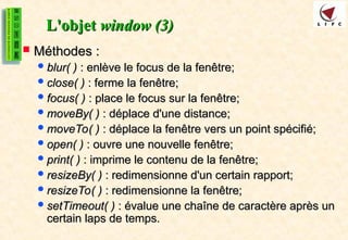 L'objet
L'objet window (3)
window (3)
 Méthodes :
Méthodes :
blur( )
blur( ) : enlève le focus de la fenêtre;
: enlève le focus de la fenêtre;
close( )
close( ) : ferme la fenêtre;
: ferme la fenêtre;
focus( )
focus( ) : place le focus sur la fenêtre;
: place le focus sur la fenêtre;
moveBy( )
moveBy( ) : déplace d'une distance;
: déplace d'une distance;
moveTo( )
moveTo( ) : déplace la fenêtre vers un point spécifié;
: déplace la fenêtre vers un point spécifié;
open( )
open( ) : ouvre une nouvelle fenêtre;
: ouvre une nouvelle fenêtre;
print( )
print( ) : imprime le contenu de la fenêtre;
: imprime le contenu de la fenêtre;
resizeBy( )
resizeBy( ) : redimensionne d'un certain rapport;
: redimensionne d'un certain rapport;
resizeTo( )
resizeTo( ) : redimensionne la fenêtre;
: redimensionne la fenêtre;
setTimeout( )
setTimeout( ) : évalue une chaîne de caractère après un
: évalue une chaîne de caractère après un
certain laps de temps.
certain laps de temps.
 