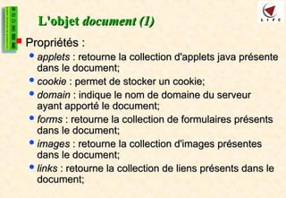 L'objet
L'objet document (1)
document (1)
 Propriétés :
Propriétés :
applets
applets : retourne la collection d'applets java présente
: retourne la collection d'applets java présente
dans le document;
dans le document;
cookie
cookie : permet de stocker un cookie;
: permet de stocker un cookie;
domain
domain : indique le nom de domaine du serveur
: indique le nom de domaine du serveur
ayant apporté le document;
ayant apporté le document;
forms
forms : retourne la collection de formulaires présents
: retourne la collection de formulaires présents
dans le document;
dans le document;
images
images : retourne la collection d'images présentes
: retourne la collection d'images présentes
dans le document;
dans le document;
links
links : retourne la collection de liens présents dans le
: retourne la collection de liens présents dans le
document;
document;
 