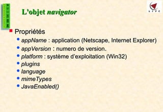 L'objet
L'objet navigator
navigator
 Propriétés
Propriétés
appName
appName :
: application (Netscape, Internet Explorer)
application (Netscape, Internet Explorer)
appVersion
appVersion :
: numero de version
numero de version.
.
platform
platform :
: système d’exploitation (Win32)
système d’exploitation (Win32)
plugins
plugins
language
language
mimeTypes
mimeTypes
JavaEnabled()
JavaEnabled()
 