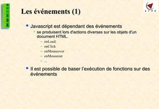 Les événements (1)
Les événements (1)
 Javascript est dépendant des événements
Javascript est dépendant des événements
 se produisent lors d'actions diverses sur les objets d'un
se produisent lors d'actions diverses sur les objets d'un
document HTML.
document HTML.
– onLoad;
– onClick
– onMouseover
– onMouseout
– ...
 Il est possible de baser l’exécution de fonctions sur des
Il est possible de baser l’exécution de fonctions sur des
événements
événements
 