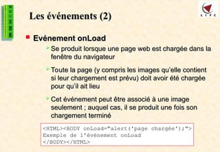 Les événements
Les événements (2)
(2)
 Evénement onLoad
Evénement onLoad
 Se produit lorsque une page web est chargée dans la
Se produit lorsque une page web est chargée dans la
fenêtre du navigateur
fenêtre du navigateur
 Toute la page (y compris les images qu’elle contient
Toute la page (y compris les images qu’elle contient
si leur chargement est prévu) doit avoir été chargée
si leur chargement est prévu) doit avoir été chargée
pour qu’il ait lieu
pour qu’il ait lieu
 Cet événement peut être associé à une image
Cet événement peut être associé à une image
seulement ; auquel cas, il se produit une fois son
seulement ; auquel cas, il se produit une fois son
chargement terminé
chargement terminé
<HTML><BODY onLoad="alert('page chargée');">
Exemple de l'événement onLoad
</BODY></HTML>
 