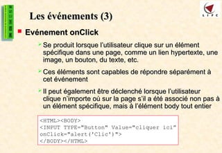 Les événements
Les événements (3)
(3)
 Evénement onClick
Evénement onClick
 Se produit lorsque l’utilisateur clique sur un élément
Se produit lorsque l’utilisateur clique sur un élément
spécifique dans une page, comme un lien hypertexte, une
spécifique dans une page, comme un lien hypertexte, une
image, un bouton, du texte, etc.
image, un bouton, du texte, etc.
 Ces éléments sont capables de répondre séparément à
Ces éléments sont capables de répondre séparément à
cet événement
cet événement
 Il peut également être déclenché lorsque l’utilisateur
Il peut également être déclenché lorsque l’utilisateur
clique n’importe où sur la page s’il a été associé non pas à
clique n’importe où sur la page s’il a été associé non pas à
un élément spécifique, mais à l’élément body tout entier
un élément spécifique, mais à l’élément body tout entier
<HTML><BODY>
<INPUT TYPE="Button" Value="cliquer ici”
onClick="alert('Clic')">
</BODY></HTML>
 