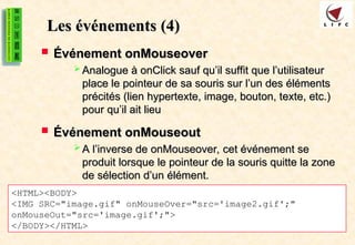 Les événements
Les événements (4)
(4)
 Événement onMouseover
Événement onMouseover
 Analogue à onClick sauf qu’il suffit que l’utilisateur
Analogue à onClick sauf qu’il suffit que l’utilisateur
place le pointeur de sa souris sur l’un des éléments
place le pointeur de sa souris sur l’un des éléments
précités (lien hypertexte, image, bouton, texte, etc.)
précités (lien hypertexte, image, bouton, texte, etc.)
pour qu’il ait lieu
pour qu’il ait lieu
 Événement onMouseout
Événement onMouseout
 A l’inverse de onMouseover, cet événement se
A l’inverse de onMouseover, cet événement se
produit lorsque le pointeur de la souris quitte la zone
produit lorsque le pointeur de la souris quitte la zone
de sélection d’un élément.
de sélection d’un élément.
<HTML><BODY>
<IMG SRC="image.gif" onMouseOver="src='image2.gif';"
onMouseOut="src='image.gif';">
</BODY></HTML>
 