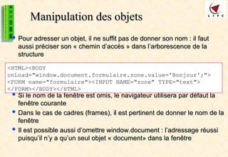 Manipulation des objets
Manipulation des objets
 Pour adresser un objet, il ne suffit pas de donner son nom : il faut
Pour adresser un objet, il ne suffit pas de donner son nom : il faut
aussi préciser son « chemin d’accès » dans l’arborescence de la
aussi préciser son « chemin d’accès » dans l’arborescence de la
structure
structure
 Si le nom de la fenêtre est omis, le navigateur utilisera par défaut la
Si le nom de la fenêtre est omis, le navigateur utilisera par défaut la
fenêtre courante
fenêtre courante
 Dans le cas de cadres (frames), il est pertinent de donner le nom de la
Dans le cas de cadres (frames), il est pertinent de donner le nom de la
fenêtre
fenêtre
 Il est possible aussi d’omettre window.document : l’adressage réussi
Il est possible aussi d’omettre window.document : l’adressage réussi
puisqu’il n’y a qu’un seul objet « document» dans la fenêtre
puisqu’il n’y a qu’un seul objet « document» dans la fenêtre
<HTML><BODY
onLoad="window.document.formulaire.zone.value='Bonjour';">
<FORM name="formulaire"><INPUT NAME="zone" TYPE="text">
</FORM></BODY></HTML>
 