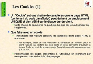 Les Cookies
Les Cookies (1)
(1)
 Un "Cookie" est une chaîne de caractères qu'une page HTML
Un "Cookie" est une chaîne de caractères qu'une page HTML
(contenant du code JavaScript) peut écrire à un emplacement
(contenant du code JavaScript) peut écrire à un emplacement
UNIQUE et bien défini sur le disque dur du client.
UNIQUE et bien défini sur le disque dur du client.
 Cette chaîne de caractères ne peut être lue que par le seul serveur qui
Cette chaîne de caractères ne peut être lue que par le seul serveur qui
l'a générée.
l'a générée.
 Que faire avec un cookie
Que faire avec un cookie
 Transmettre des valeurs (contenu de variables) d'une page HTML à
Transmettre des valeurs (contenu de variables) d'une page HTML à
une autre.
une autre.
– Par exemple, créer un site marchand et constituer un "caddie" pour le
client. Caddie qui restera sur son poste et vous permettra d'évaluer la
facture finale au bout de la commande. Sans faire appel à quelque serveur
que ce soit.
 Personnaliser les pages présentées à l'utilisateur en reprenant par
Personnaliser les pages présentées à l'utilisateur en reprenant par
exemple son nom en haut de chaque page.
exemple son nom en haut de chaque page.
 